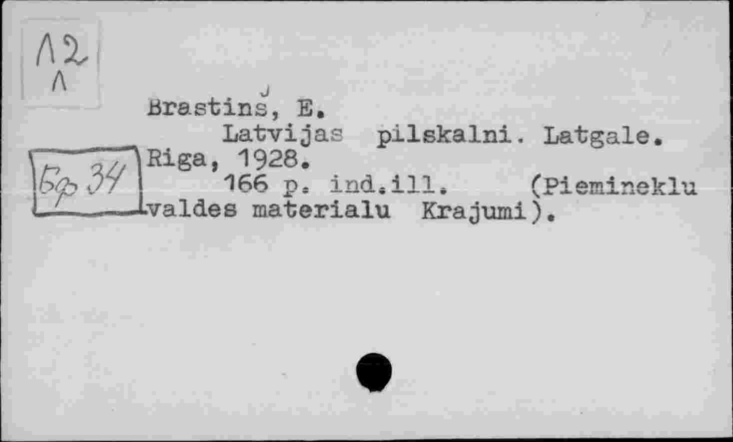 ﻿/а
л „ ■-Brastins, Е.
Latvijas pilskalni. Latgale. -—TTARiga, 1928.
мч .7/	166 p. incL.ill* (Piemineklu
L£———Lvaldes materialu Krajumi).